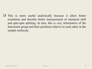  This is more useful analytically because it allow better
resolution and therefor better measurement of chemical shift
and spin-spin splitting. In turn, this is very informative of the
functional group and their positions relative to each other in the
sample molecule.
February 28, 2016 31M.M.C.P.
 