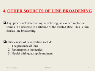 4. OTHER SOURCES OF LINE BROADENING
Any process of deactivating, or relaxing, an excited molecule
results in a decrease in a lifetime of the excited state. This is turn
causes line broadening.
Other causes of deactivation include
1. The presence of ions
2. Paramagnetic molecules
3. Nuclei with quadrupole moment
February 28, 2016 32M.M.C.P.
 