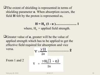 The extent of shielding is represented in terms of
shielding parameter α. When absorption occurs, the
field H felt by the proton is represented as,
H = HH = H00 (1 -(1 - αα )………………. 1)………………. 1
where, H0 = applied field strength.
Greater value of α, greater will be the value of
applied strength which has to be applied to get the
effective field required for absorption and vice
versa. ………………. 2
From 1 and 2
February 28, 2016 36M.M.C.P.
HH00
 