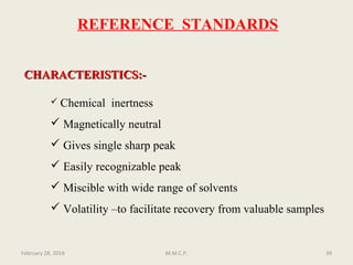 CHARACTERISTICS:-CHARACTERISTICS:-
 Chemical inertness
 Magnetically neutral
 Gives single sharp peak
 Easily recognizable peak
 Miscible with wide range of solvents
 Volatility –to facilitate recovery from valuable samples
February 28, 2016 39M.M.C.P.
REFERENCE STANDARDS
 