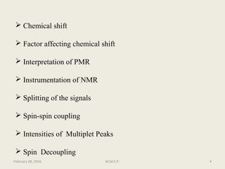  Chemical shift
 Factor affecting chemical shift
 Interpretation of PMR
 Instrumentation of NMR
 Splitting of the signals
 Spin-spin coupling
 Intensities of Multiplet Peaks
 Spin Decoupling
February 28, 2016 4M.M.C.P.
 