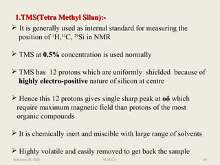 1.TMS(Tetra Methyl Silan):-1.TMS(Tetra Methyl Silan):-
 It is generally used as internal standard for measuring the
position of 1
H,13
C, 29
Si in NMR
 TMS at 0.5%0.5% concentration is used normally
 TMS has 12 protons which are uniformly shielded because of
highly electro-positivehighly electro-positive nature of silicon at centre
 Hence this 12 protons gives single sharp peak at ooδδ which
require maximum magnetic field than protons of the most
organic compounds
 It is chemically inert and miscible with large range of solvents
 Highly volatile and easily removed to get back the sample
February 28, 2016 40M.M.C.P.
 