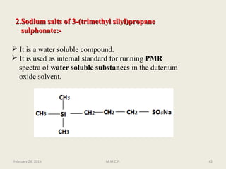 2.Sodium salts of 3-(trimethyl silyl)propane2.Sodium salts of 3-(trimethyl silyl)propane
sulphonate:-sulphonate:-
 It is a water soluble compound.
 It is used as internal standard for running PMR
spectra of water soluble substances in the duterium
oxide solvent.
February 28, 2016 42M.M.C.P.
 