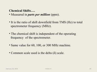 Chemical Shifts….
• Measured in parts per million (ppm).
• It is the ratio of shift downfield from TMS (Hz) to total
spectrometer frequency (MHz).
• The chemical shift is independent of the operating
frequency of the spectrometer.
• Same value for 60, 100, or 300 MHz machine.
• Common scale used is the delta (δ) scale.
February 28, 2016 44M.M.C.P.
 