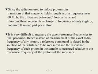 Since the radiation used to induce proton spin
transitions at that magnetic field strength is of a frequency near
60 MHz, the difference between Chloromethane and
Fluoromethane represents a change in frequency of only slightly,
not more than one part per million.
It is very difficult to measure the exact resonance frequencies to
that precision. Hence instead of measurement of the exact radio
frequency of any proton, a reference compound is placed in the
solution of the substance to be measured and the resonance
frequency of each proton in the sample is measured relative to the
resonance frequency of the protons of the substance.
February 28, 2016 46M.M.C.P.
 