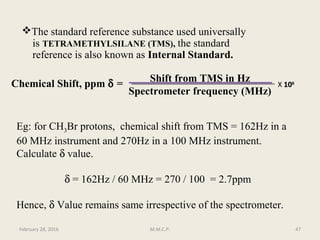 The standard reference substance used universally
is TETRAMETHYLSILANE (TMS), the standard
reference is also known as Internal Standard.
Chemical Shift, ppm δ =
Shift from TMS in Hz
Spectrometer frequency (MHz)
Eg: for CH3Br protons, chemical shift from TMS = 162Hz in a
60 MHz instrument and 270Hz in a 100 MHz instrument.
Calculate δ value.
δ = 162Hz / 60 MHz = 270 / 100 = 2.7ppm
Hence, δ Value remains same irrespective of the spectrometer.
X 101066
February 28, 2016 47M.M.C.P.
 