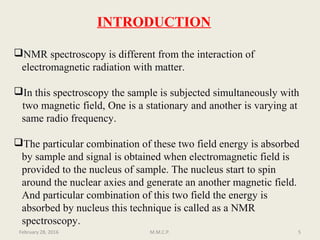 NMR spectroscopy is different from the interaction of
electromagnetic radiation with matter.
In this spectroscopy the sample is subjected simultaneously with
two magnetic field, One is a stationary and another is varying at
same radio frequency.
The particular combination of these two field energy is absorbed
by sample and signal is obtained when electromagnetic field is
provided to the nucleus of sample. The nucleus start to spin
around the nuclear axies and generate an another magnetic field.
And particular combination of this two field the energy is
absorbed by nucleus this technique is called as a NMR
spectroscopy.
February 28, 2016 5M.M.C.P.
INTRODUCTION
 