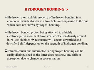HYDROGEN BONDINGHYDROGEN BONDING :-:-
Hydrogen atom exhibit property of hydrogen bonding in a
compound which absorbs at a low field in comparison to the one
which does not shows hydrogen bonding.
Hydrogen bonded proton being attached to a highly
electronegative atom will have smaller electron density around
it.  less shielded  resonance will occurs downfield and
downfield shift depends up on the strength of hydrogen bonding.
Intramolecular and Intermolecular hydrogen bonding can be
easily distinguished as the latter does not show any shift in
absorption due to change in concentration.
February 28, 2016 58M.M.C.P.
 