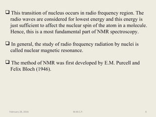  This transition of nucleus occurs in radio frequency region. The
radio waves are considered for lowest energy and this energy is
just sufficient to affect the nuclear spin of the atom in a molecule.
Hence, this is a most fundamental part of NMR spectroscopy.
 In general, the study of radio frequency radiation by nuclei is
called nuclear magnetic resonance.
 The method of NMR was first developed by E.M. Purcell and
Felix Bloch (1946).
February 28, 2016 6M.M.C.P.
 