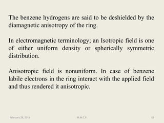 The benzene hydrogens are said to be deshielded by the
diamagnetic anisotropy of the ring.
In electromagnetic terminology; an Isotropic field is one
of either uniform density or spherically symmetric
distribution.
Anisotropic field is nonuniform. In case of benzene
labile electrons in the ring interact with the applied field
and thus rendered it anisotropic.
February 28, 2016 63M.M.C.P.
 