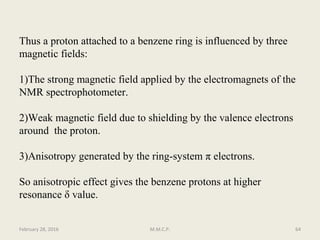 Thus a proton attached to a benzene ring is influenced by three
magnetic fields:
1)The strong magnetic field applied by the electromagnets of the
NMR spectrophotometer.
2)Weak magnetic field due to shielding by the valence electrons
around the proton.
3)Anisotropy generated by the ring-system π electrons.
So anisotropic effect gives the benzene protons at higher
resonance δ value.
February 28, 2016 64M.M.C.P.
 