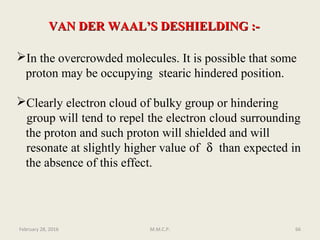 VAN DER WAAL’S DESHIELDING :-VAN DER WAAL’S DESHIELDING :-
In the overcrowded molecules. It is possible that some
proton may be occupying stearic hindered position.
Clearly electron cloud of bulky group or hindering
group will tend to repel the electron cloud surrounding
the proton and such proton will shielded and will
resonate at slightly higher value of δ than expected in
the absence of this effect.
February 28, 2016 66M.M.C.P.
 