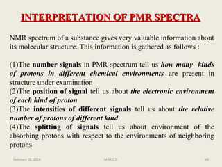 NMR spectrum of a substance gives very valuable information about
its molecular structure. This information is gathered as follows :
(1)The number signalsnumber signals in PMR spectrum tell us how many kinds
of protons in different chemical environments are present in
structure under examination
(2)The position of signalposition of signal tell us about the electronic environment
of each kind of proton
(3)The intensities of different signalsintensities of different signals tell us about the relative
number of protons of different kind
(4)The splitting of signalssplitting of signals tell us about environment of the
absorbing protons with respect to the environments of neighboring
protons
February 28, 2016 68M.M.C.P.
INTERPRETATION OF PMR SPECTRAINTERPRETATION OF PMR SPECTRA
 