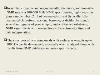 In synthetic organic and organometallic chemistry, solution-state
NMR means a 300-500 MHz NMR spectrometer, high-precision
glass sample tubes, 2 ml of deuterated solvent (typically fully
deuterated chloroform, acetone, benzene, or dichlorobenzene),
several milligrams of pure sample, and a reference substance,
NMR experiments with several hours of spectrometer time and
data interpretation.
The structures of new compounds with molecular weights up to
2000 Da can be determined, especially when analyzed along with
results from NMR databases and mass spectroscopy.
February 28, 2016 7M.M.C.P.
 