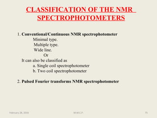 1. Conventional/Continuous NMR spectrophotometer
Minimal type.
Multiple type.
Wide line.
Or
It can also be classified as
a. Single coil spectrophotometer
b. Two coil spectrophotometer
2. Pulsed Fourier transforms NMR spectrophotometer
CLASSIFICATION OF THE NMR
SPECTROPHOTOMETERS
75February 28, 2016 M.M.C.P.
 