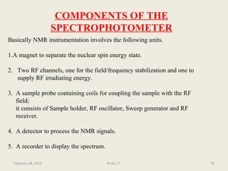 COMPONENTS OF THE
SPECTROPHOTOMETER
Basically NMR instrumentation involves the following units.
1.A magnet to separate the nuclear spin energy state.
2. Two RF channels, one for the field/frequency stabilization and one to
supply RF irradiating energy.
3. A sample probe containing coils for coupling the sample with the RF
field;
it consists of Sample holder, RF oscillator, Sweep generator and RF
receiver.
4. A detector to process the NMR signals.
5. A recorder to display the spectrum.
76February 28, 2016 M.M.C.P.
 