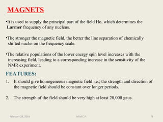 •It is used to supply the principal part of the field Ho, which determines the
Larmer frequency of any nucleus.
•The stronger the magnetic field, the better the line separation of chemically
shifted nuclei on the frequency scale.
•The relative populations of the lower energy spin level increases with the
increasing field, leading to a corresponding increase in the sensitivity of the
NMR experiment.
MAGNETS
FEATURES:
1. It should give homogeneous magnetic field i.e.; the strength and direction of
the magnetic field should be constant over longer periods.
2. The strength of the field should be very high at least 20,000 gaus.
78February 28, 2016 M.M.C.P.
 