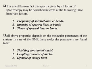  It is a well known fact that spectra given by all forms of
spectroscopy may be described in terms of the following three
important factors.
1. Frequency of spectral lines or bands.
2. Intensity of spectral lines or bands.
3. Shape of spectral lines or bands.
All above properties depends on the molecular parameters of the
system. In case of the NMR these molecular parameters are found
to be:
1. Shielding constant of nuclei.
2. Coupling constant of nuclei.
3. Lifetime of energy level.
February 28, 2016 8M.M.C.P.
 