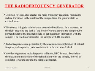 THE RADIOFREQUENCY GENERATOR
Using an RF oscillator creates the radio frequency radiation, required to
induce transition in the nuclei of the sample from the ground state to
excited states.
The source is highly stable crystal controlled oscillator. It is mounted at
the right angles to the path of the field of wound around the sample tube
perpendicular to the magnetic field to get maximum interaction with the
sample. The oscillator irradiates the sample with RF radiation.
Radio frequencies are generated by the electronic multiplication of natural
frequency of a quartz crystal contained in a thermo stated block.
In order to generate radiofrequency radiation, RFO is used. To achieve
the maximum interaction of the RFradiation with the sample, the coil of
oscillator is wound around the sample container.
81February 28, 2016 M.M.C.P.
 
