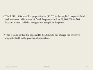 The RFO coil is installed perpendicular (90 ºC) to the applied magnetic field
and transmits radio waves of fixed frequency such as 60,100,200 or 300
MHz to a small coil that energies the sample in the probe.
This is done so that the applied RF field should not change the effective
magnetic field in the process of irradiation.
82February 28, 2016 M.M.C.P.
 
