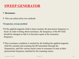 SWEEP GENERATOR
 Resonance
 This can achieved by two methods
•Frequency sweep method
If the applied magnetic field is kept constant, the precession frequency is
fixed. In order to bring about resonance, the frequency of the RF field
should be changed so that it is becomes equal to the resonance
frequency.
83
Thus resonance condition is reached by the holding the applied magnetic
field Ho constant and scanning the Rf transmitter through the
frequencies, until the various nuclei come to resonance in turn as their
precessional frequency matched by the scanning source.
February 28, 2016 M.M.C.P.
 