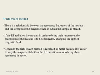 •Field sweep method
•There is a relationship between the resonance frequency of the nucleus
and the strength of the magnetic field in which the sample is placed.
•If the RF radiation is constant, in order to bring their resonance, the
precession of the nucleus is to be changed by changing the applied
magnetic field.
•Generally the field sweep method is regarded as better because it is easier
to vary the magnetic field than the RF radiation so as to bring about
resonance in nuclei.
84February 28, 2016 M.M.C.P.
 