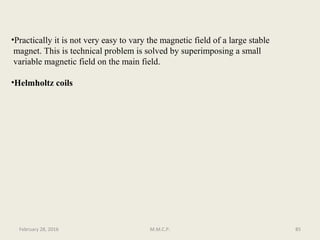 •Practically it is not very easy to vary the magnetic field of a large stable
magnet. This is technical problem is solved by superimposing a small
variable magnetic field on the main field.
•Helmholtz coils
85February 28, 2016 M.M.C.P.
 