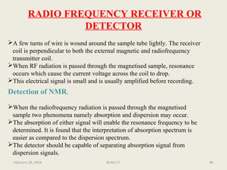 RADIO FREQUENCY RECEIVER OR
DETECTOR
A few turns of wire is wound around the sample tube lightly. The receiver
coil is perpendicular to both the external magnetic and radiofrequency
transmitter coil.
When RF radiation is passed through the magnetised sample, resonance
occurs which cause the current voltage across the coil to drop.
This electrical signal is small and is usually amplified before recording.
Detection of NMR.
When the radiofrequency radiation is passed through the magnetised
sample two phenomena namely absorption and dispersion may occur.
The absorption of either signal will enable the resonance frequency to be
determined. It is found that the interpretation of absorption spectrum is
easier as compared to the dispersion spectrum.
The detector should be capable of separating absorption signal from
dispersion signals.
86February 28, 2016 M.M.C.P.
 