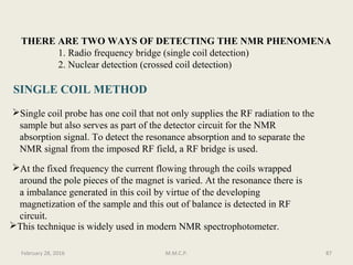 THERE ARE TWO WAYS OF DETECTING THE NMR PHENOMENA
1. Radio frequency bridge (single coil detection)
2. Nuclear detection (crossed coil detection)
SINGLE COIL METHOD
Single coil probe has one coil that not only supplies the RF radiation to the
sample but also serves as part of the detector circuit for the NMR
absorption signal. To detect the resonance absorption and to separate the
NMR signal from the imposed RF field, a RF bridge is used.
At the fixed frequency the current flowing through the coils wrapped
around the pole pieces of the magnet is varied. At the resonance there is
a imbalance generated in this coil by virtue of the developing
magnetization of the sample and this out of balance is detected in RF
circuit.
This technique is widely used in modern NMR spectrophotometer.
87February 28, 2016 M.M.C.P.
 