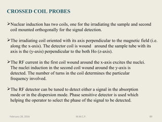 CROSSED COIL PROBES
Nuclear induction has two coils, one for the irradiating the sample and second
coil mounted orthogonally for the signal detection.
The irradiating coil oriented with its axis perpendicular to the magnetic field (i.e.
along the x-axis). The detector coil is wound around the sample tube with its
axis is the (y-axis) perpendicular to the both Ho (z-axis).
The RF current in the first coil wound around the x-axis excites the nuclei.
The nuclei induction in the second coil wound around the y-axis is
detected. The number of turns in the coil determines the particular
frequency involved.
The RF detector can be tuned to detect either a signal in the absorption
mode or in the dispersion mode. Phase sensitive detector is used which
helping the operator to select the phase of the signal to be detected.
89February 28, 2016 M.M.C.P.
 