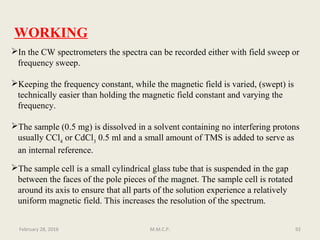 WORKING
In the CW spectrometers the spectra can be recorded either with field sweep or
frequency sweep.
Keeping the frequency constant, while the magnetic field is varied, (swept) is
technically easier than holding the magnetic field constant and varying the
frequency.
The sample (0.5 mg) is dissolved in a solvent containing no interfering protons
usually CCl4
or CdCl3
0.5 ml and a small amount of TMS is added to serve as
an internal reference.
The sample cell is a small cylindrical glass tube that is suspended in the gap
between the faces of the pole pieces of the magnet. The sample cell is rotated
around its axis to ensure that all parts of the solution experience a relatively
uniform magnetic field. This increases the resolution of the spectrum.
92February 28, 2016 M.M.C.P.
 