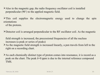 Also in the magnetic gap, the radio frequency oscillator coil is installed
perpendicular (90˚) to the applied magnetic field.
This coil supplies the electromagnetic energy used to change the spin
orientations
of the protons.
Detector coil is arranged perpendicular to the RF oscillator coil. As the magnetic
field strength is increased, the precessional frequencies of all the nucleus
increases (a peak or series of peaks)
As the magnetic field strength is increased linearly, a pen travels from left to the
right on a recording chart.
As each chemically distinct type of proton comes into resonance, it is record as a
peak on the chart. The peak δ=0 ppm is due to the internal reference compound
TMS.
93February 28, 2016 M.M.C.P.
 