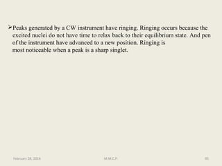 Peaks generated by a CW instrument have ringing. Ringing occurs because the
excited nuclei do not have time to relax back to their equilibrium state. And pen
of the instrument have advanced to a new position. Ringing is
most noticeable when a peak is a sharp singlet.
95February 28, 2016 M.M.C.P.
 