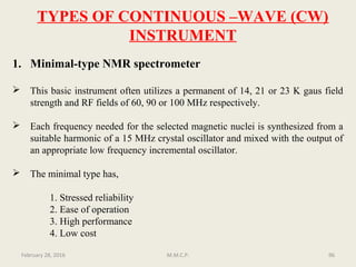 TYPES OF CONTINUOUS –WAVE (CW)
INSTRUMENT
1. Minimal-type NMR spectrometer
 This basic instrument often utilizes a permanent of 14, 21 or 23 K gaus field
strength and RF fields of 60, 90 or 100 MHz respectively.
 Each frequency needed for the selected magnetic nuclei is synthesized from a
suitable harmonic of a 15 MHz crystal oscillator and mixed with the output of
an appropriate low frequency incremental oscillator.
 The minimal type has,
1. Stressed reliability
2. Ease of operation
3. High performance
4. Low cost
96February 28, 2016 M.M.C.P.
 