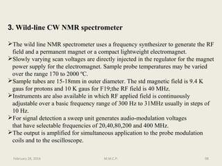 3. Wild-line CW NMR spectrometer
The wild line NMR spectrometer uses a frequency synthesizer to generate the RF
field and a permanent magnet or a compact lightweight electromagnet.
Slowly varying scan voltages are directly injected in the regulator for the magnet
power supply for the electromagnet. Sample probe temperatures may be varied
over the range 170 to 2000 ºC.
Sample tubes are 15-18mm in outer diameter. The std magnetic field is 9.4 K
gaus for protons and 10 K gaus for F19;the RF field is 40 MHz.
Instruments are also available in which RF applied field is continuously
adjustable over a basic frequency range of 300 Hz to 31MHz usually in steps of
10 Hz.
For signal detection a sweep unit generates audio-modulation voltages
that have selectable frequencies of 20,40,80,200 and 400 MHz.
The output is amplified for simultaneous application to the probe modulation
coils and to the oscilloscope.
98February 28, 2016 M.M.C.P.
 