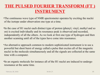 THE PULSED FOURIER TRANSFORM (FT )
INSTRUMENT
•The continuous wave type of NMR spectrometer operates by exciting the nuclei
of the isotope under observation one type at a time.
•In the case of H1 nuclei each distinct type of proton (phenyl, vinyl, methyl and so
on) is excited individually and its resonance peak is observed and recorded,
independently of all the others. As we look at first one type of hydrogen and then
another scanning until all of the types have come into resonance.
•An alternative approach common to modern sophisticated instrument is to use a
powerful but short burst of energy called a pulse that excites all of the magnetic
nuclei in the molecule simultaneously and all the signals are collected at the same
time with a computer.
•In an organic molecule for instance all of the H1 nuclei are induced to undergo
resonance at the same time.
99February 28, 2016 M.M.C.P.
 
