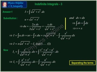 Physics Helpline
L K Satapathy
Indefinite Integrals - 3
Answer-1
Substitution :
2 2
.I a x dx 
2
2 2
2 2
. .
x
I u dv uv v du x a x dx
a x
      

  
2 2 2 2
1 2 2 2 2
. .
x x a a
I dx dx
a x a x
 
 
 
 
2 2
u a x 
2 2 2 2
2 . .
2
x dx x dx
du
a x a x
  
 
Now
2 2
1 ( ) . . . (1)I x a x I say   
2 2 2
1 2 2 2 2
. .
a x a
I dx dx
a x a x

  
 
 
and dv dx
dv dx
v x

 
 
 
Separating the terms
 