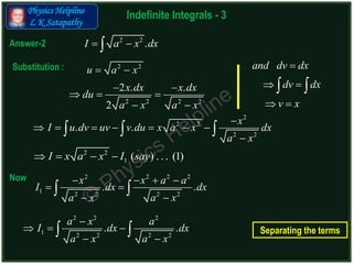 Physics Helpline
L K Satapathy
Indefinite Integrals - 3
Answer-2 2 2
.I a x dx 
2 2 2 2
2 . .
2
x dx x dx
du
a x a x
 
  
 
2
2 2
2 2
. .
x
I u dv uv v du x a x dx
a x

      

  
2 2 2 2
1 2 2 2 2
. .
x x a a
I dx dx
a x a x
   
 
 
 
2 2
u a x Substitution :
Now
2 2
1 ( ) . . . (1)I x a x I say   
2 2 2
1 2 2 2 2
. .
a x a
I dx dx
a x a x

  
 
  Separating the terms
and dv dx
dv dx
v x

 
 
 
 