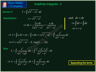 Physics Helpline
L K Satapathy
Indefinite Integrals - 3
Answer-3
2 2
.I x a dx 
2 2 2 2
2 . .
2
x dx x dx
du
x a x a
  
 
2
2 2
2 2
. .
x
I u dv uv v du x x a dx
x a
      

  
2 2 2 2
1 2 2 2 2
. .
x x a a
I dx dx
x a x a
 
 
 
 
Substitution :
Now
2 2
u x a 
2 2
1 ( ) ... (1)I x x a I say   
2 2 2
1 2 2 2 2
. .
x a a
I dx dx
x a x a

  
 
 
and dv dx
dv dx
v x

 
 
 
Separating the terms
 