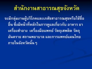สานักงานสาธารณสุขจังหวัด
จะมีกลุ่มงานผู้บริโภคและเภสัชสาธารณสุขหรือใช้ชื่อ
อื่น ซึ่งมีหน้าที่หลักในการดูแลเกี่ยวกับ อาหาร ยา
เครื่องสาอาง เครื่องมือแพทย์ วัตถุเสพติด วัตถุ
อันตราย สถานพยาบาล และการแพทย์แผนไทย
ภายในจังหวัดนั้นๆ
 