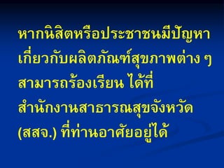 หากนิสิตหรือประชาชนมีปัญหา
เกี่ยวกับผลิตภัณฑ์สุขภาพต่างๆ
สามารถร้องเรียน ได้ที่
สานักงานสาธารณสุขจังหวัด
(สสจ.) ที่ท่านอาศัยอยู่ได้
 
