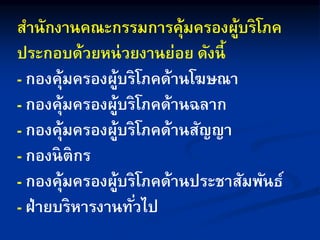สานักงานคณะกรรมการคุ้มครองผู้บริโภค
ประกอบด้วยหน่วยงานย่อย ดังนี้
- กองคุ้มครองผู้บริโภคด้านโฆษณา
- กองคุ้มครองผู้บริโภคด้านฉลาก
- กองคุ้มครองผู้บริโภคด้านสัญญา
- กองนิติกร
- กองคุ้มครองผู้บริโภคด้านประชาสัมพันธ์
- ฝ่ายบริหารงานทั่วไป
 