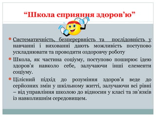 “Школа сприяння здоров’ю”
Систематичність, безперервність та послідовність у
навчанні і вихованні дають можливість поступово
ускладнювати та проводити оздоровчу роботу
Школа, як частина соціуму, поступово поширює ідею
здоров’я навколо себе, залучаючи інші елементи
соціуму.
Цілісний підхід до розуміння здоров’я веде до
серйозних змін у шкільному житті, залучаючи всі рівні
– від управління школою до відносин у класі та зв’язків
із навколишнім середовищем.
 