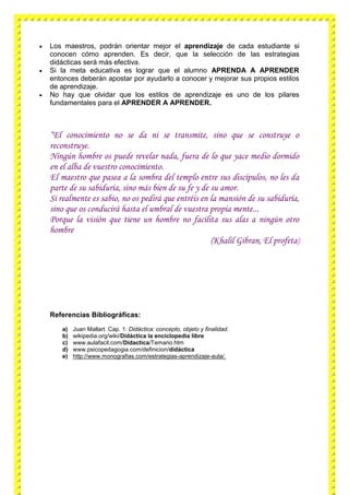  Los maestros, podrán orientar mejor el aprendizaje de cada estudiante si
conocen cómo aprenden. Es decir, que la selección de las estrategias
didácticas será más efectiva.
 Si la meta educativa es lograr que el alumno APRENDA A APRENDER
entonces deberán apostar por ayudarlo a conocer y mejorar sus propios estilos
de aprendizaje.
 No hay que olvidar que los estilos de aprendizaje es uno de los pilares
fundamentales para el APRENDER A APRENDER.
“El conocimiento no se da ni se transmite, sino que se construye o
reconstruye.
Ningún hombre os puede revelar nada, fuera de lo que yace medio dormido
en el alba de vuestro conocimiento.
El maestro que pasea a la sombra del templo entre sus discípulos, no les da
parte de su sabiduría, sino más bien de su fe y de su amor.
Si realmente es sabio, no os pedirá que entréis en la mansión de su sabiduría,
sino que os conducirá hasta el umbral de vuestra propia mente...
Porque la visión que tiene un hombre no facilita sus alas a ningún otro
hombre
(Khalil Gibran, El profeta)
Referencias Bibliográficas:
a) Juan Mallart. Cap. 1: Didáctica: concepto, objeto y finalidad.
b) wikipedia.org/wiki/Didáctica la enciclopedia libre
c) www.aulafacil.com/Didactica/Temario.htm
d) www.psicopedagogia.com/definicion/didáctica
e) http://www.monografias.com/estrategias-aprendizaje-aula/.
 