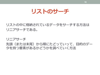 リストのサーチ
リストの中に格納されているデータをサーチする⽅法は
リニアサーチである。
リニアサーチ
先頭（または末尾）から順にたどっていって、⽬的のデー
タを持つ要素があるかどうかを調べていく⽅法
10
 