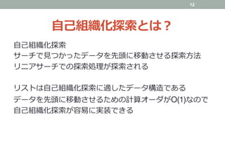 ⾃⼰組織化探索とは？
⾃⼰組織化探索
サーチで⾒つかったデータを先頭に移動させる探索⽅法
リニアサーチでの探索処理が探索される
リストは⾃⼰組織化探索に適したデータ構造である
データを先頭に移動させるための計算オーダがO(1)なので
⾃⼰組織化探索が容易に実装できる
12
 