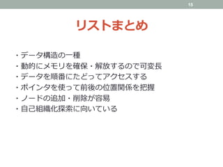 リストまとめ
・データ構造の⼀種
・動的にメモリを確保・解放するので可変⻑
・データを順番にたどってアクセスする
・ポインタを使って前後の位置関係を把握
・ノードの追加・削除が容易
・⾃⼰組織化探索に向いている
	
15
 