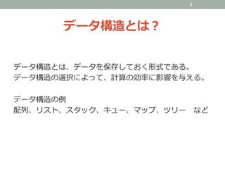 データ構造とは？
データ構造とは、データを保存しておく形式である。
データ構造の選択によって、計算の効率に影響を与える。
データ構造の例
配列、リスト、スタック、キュー、マップ、ツリー など
2
 