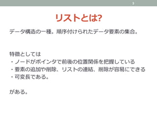 リストとは?
データ構造の⼀種。順序付けられたデータ要素の集合。
特徴としては
・ノードがポインタで前後の位置関係を把握している
・要素の追加や削除、リストの連結、削除が容易にできる
・可変⻑である。
がある。
3
 