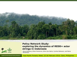 Policy Network Study:
exploring the dynamics of REDD+ actor
strings in Indonesia
Moira Moeliono, Efrian Muharrom, Bimo Dwi Satrio, Cynthia Maharani, and Maria
Brockhaus
Asia Pacific Forestry Week, 22-26 February 2016, Clark, Philippines
 